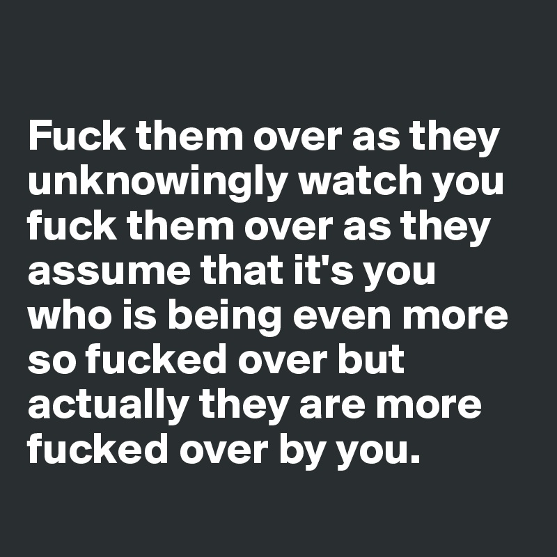 

Fuck them over as they unknowingly watch you fuck them over as they assume that it's you who is being even more so fucked over but actually they are more fucked over by you.
