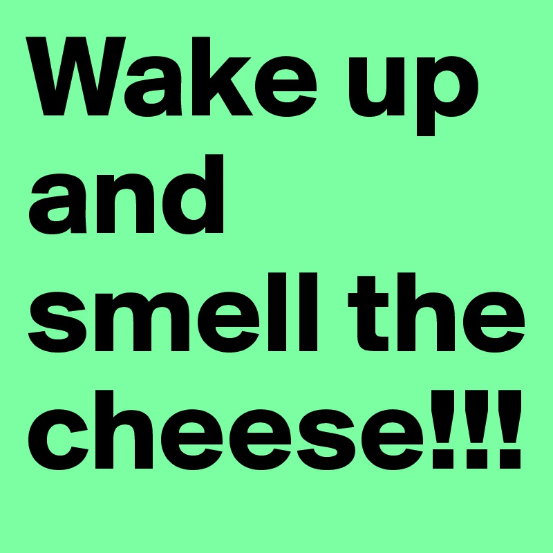 Wake up and smell the cheese!!!