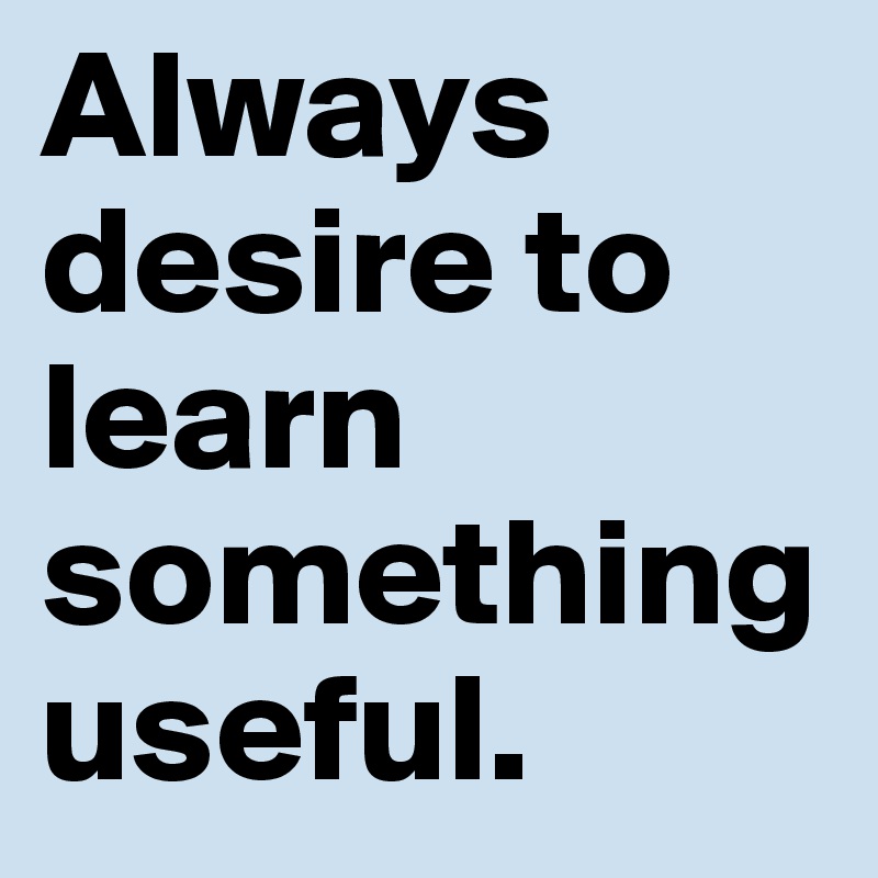 Always desire to learn something useful.