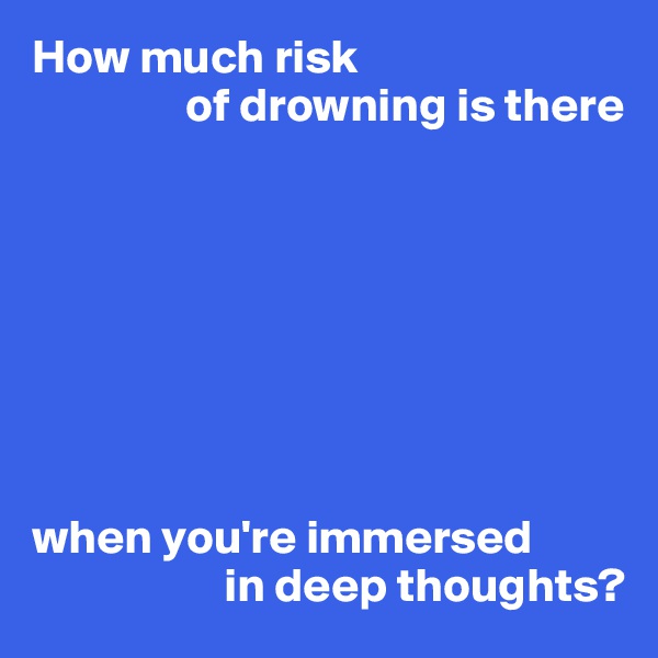 How much risk
                of drowning is there








when you're immersed
                    in deep thoughts?