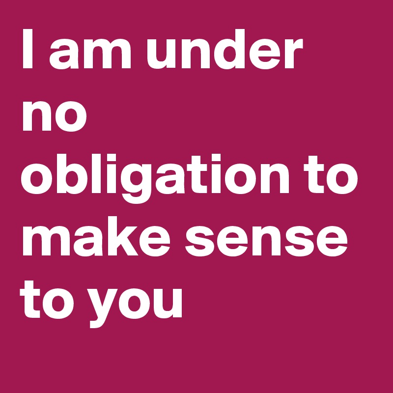I am under no obligation to make sense to you