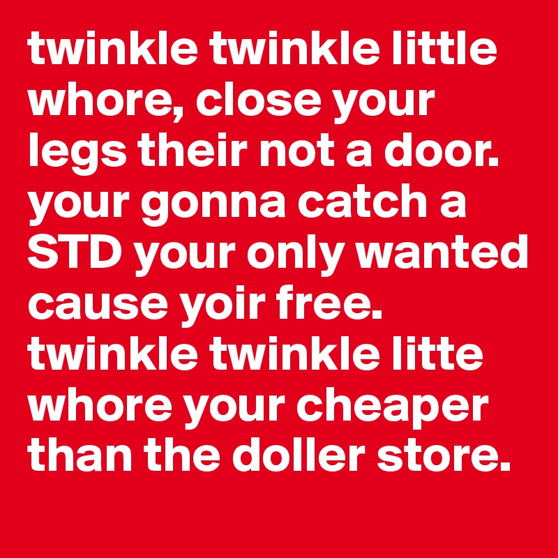 twinkle twinkle little whore, close your legs their not a door. your gonna catch a STD your only wanted cause yoir free. twinkle twinkle litte whore your cheaper than the doller store.