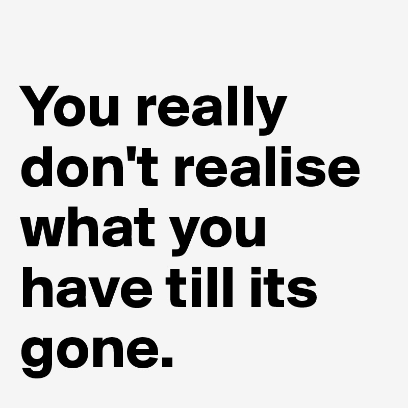 
You really don't realise what you have till its gone. 