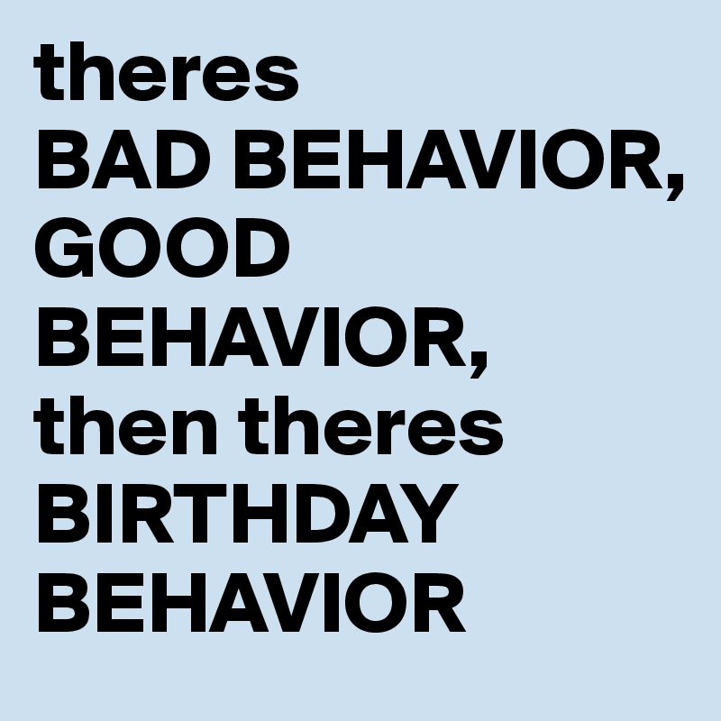 theres
BAD BEHAVIOR,
GOOD BEHAVIOR,
then theres 
BIRTHDAY BEHAVIOR 