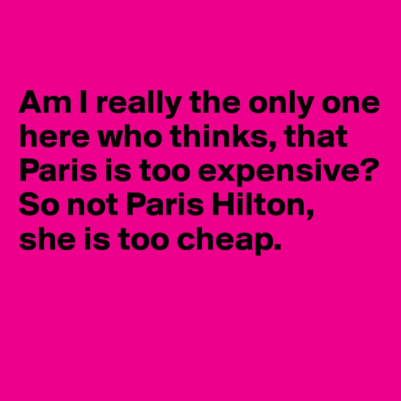

Am I really the only one here who thinks, that Paris is too expensive? 
So not Paris Hilton, 
she is too cheap.


