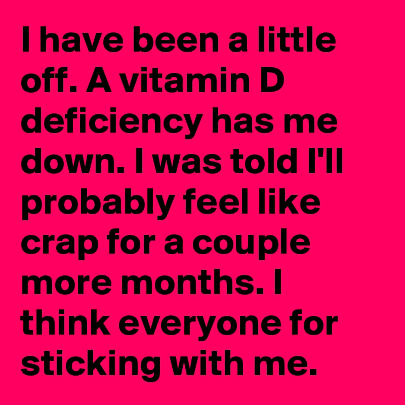 I have been a little off. A vitamin D deficiency has me down. I was told I'll probably feel like crap for a couple more months. I think everyone for sticking with me.