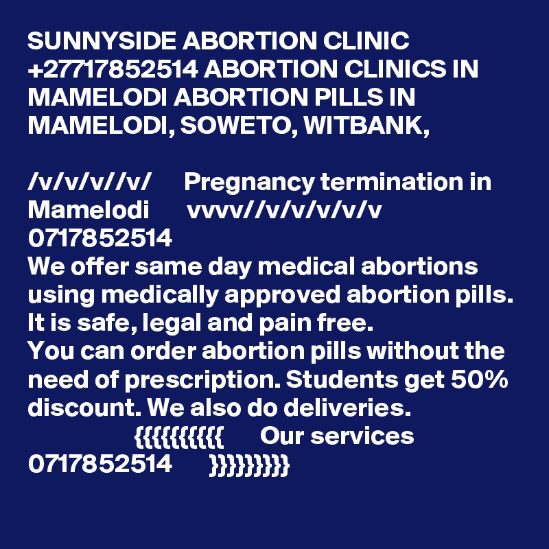 SUNNYSIDE ABORTION CLINIC +27717852514 ABORTION CLINICS IN MAMELODI ABORTION PILLS IN MAMELODI, SOWETO, WITBANK,

/v/v/v//v/      Pregnancy termination in Mamelodi       vvvv//v/v/v/v/v  0717852514 
We offer same day medical abortions using medically approved abortion pills. It is safe, legal and pain free.
You can order abortion pills without the need of prescription. Students get 50% discount. We also do deliveries.
                    {{{{{{{{{{       Our services 0717852514       }}}}}}}}}
