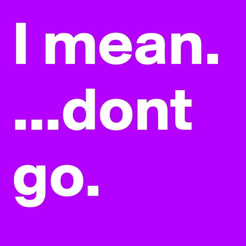 I mean. ...dont go.