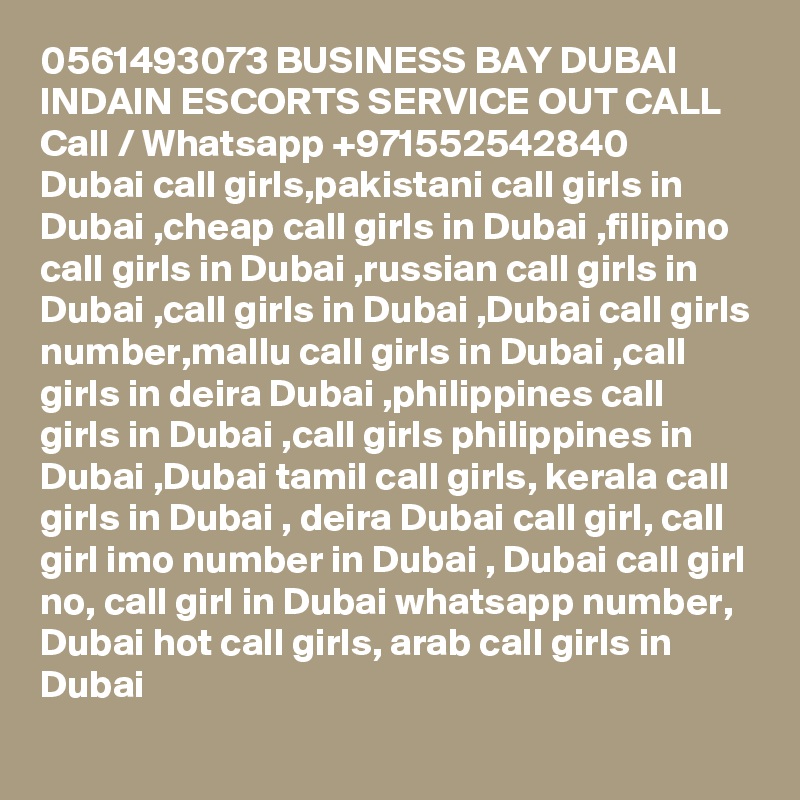 0561493073 BUSINESS BAY DUBAI INDAIN ESCORTS SERVICE OUT CALL Call / Whatsapp +971552542840
Dubai call girls,pakistani call girls in Dubai ,cheap call girls in Dubai ,filipino call girls in Dubai ,russian call girls in Dubai ,call girls in Dubai ,Dubai call girls number,mallu call girls in Dubai ,call girls in deira Dubai ,philippines call girls in Dubai ,call girls philippines in Dubai ,Dubai tamil call girls, kerala call girls in Dubai , deira Dubai call girl, call girl imo number in Dubai , Dubai call girl no, call girl in Dubai whatsapp number, Dubai hot call girls, arab call girls in Dubai