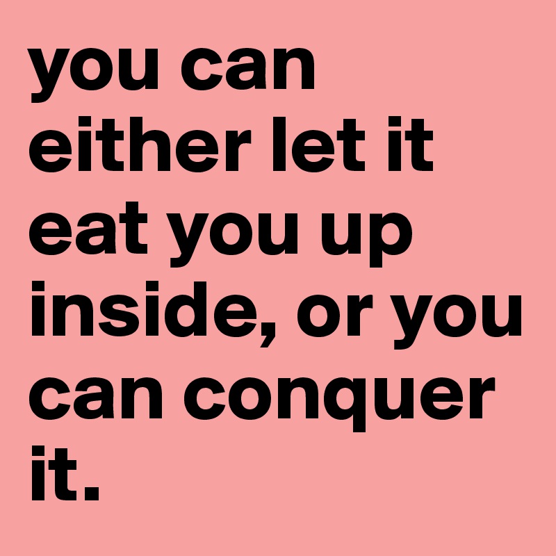 you can either let it eat you up inside, or you can conquer it.