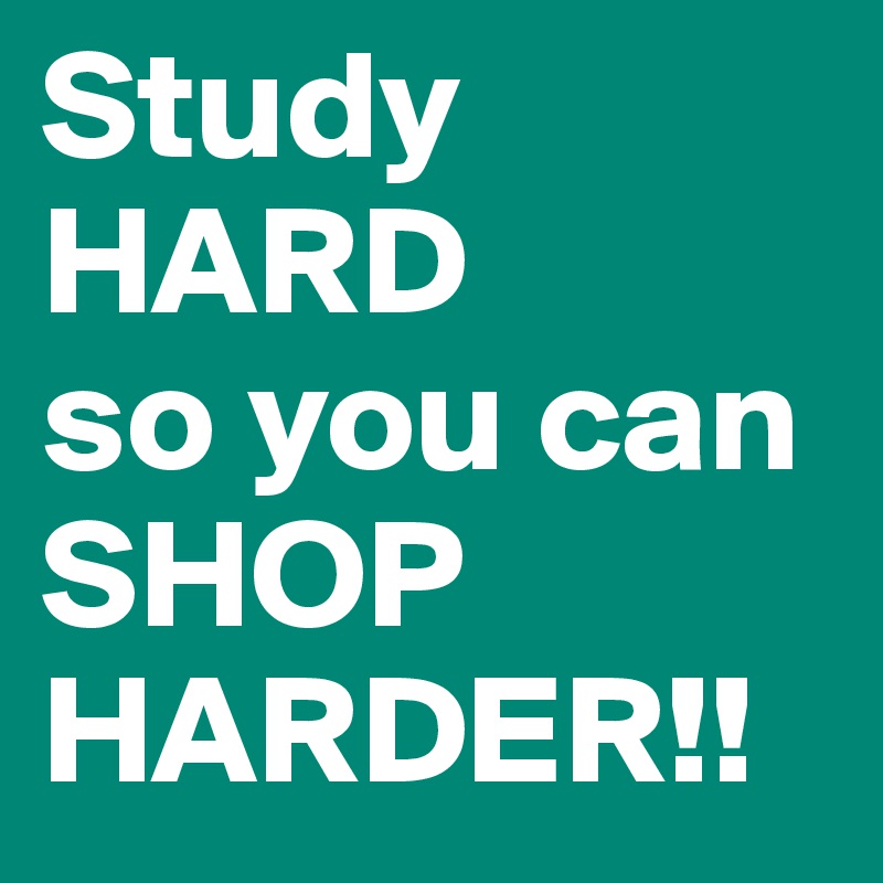 Study HARD 
so you can SHOP HARDER!!