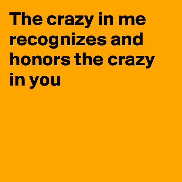 The crazy in me recognizes and honors the crazy in you



