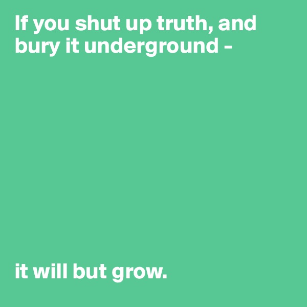 If you shut up truth, and bury it underground -









it will but grow.