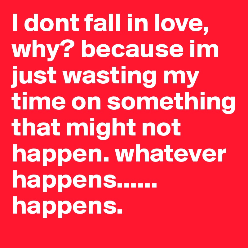 I dont fall in love, why? because im just wasting my time on something that might not happen. whatever happens...... happens.