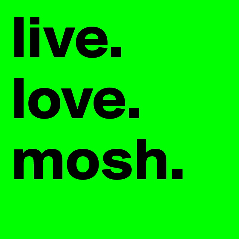 live.
love.
mosh.