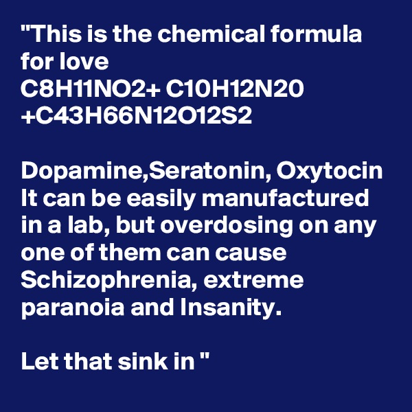 "This is the chemical formula for love 
C8H11NO2+ C10H12N20
+C43H66N12O12S2

Dopamine,Seratonin, Oxytocin
It can be easily manufactured in a lab, but overdosing on any one of them can cause Schizophrenia, extreme paranoia and Insanity.

Let that sink in "