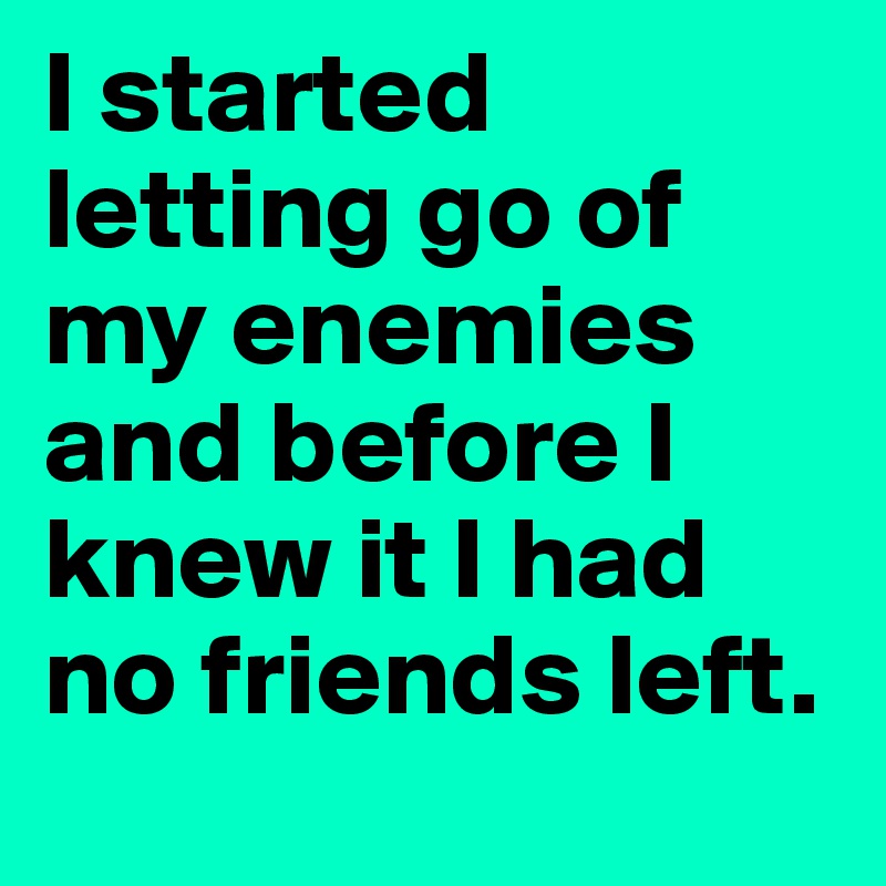 I started letting go of my enemies and before I knew it I had no friends left.	