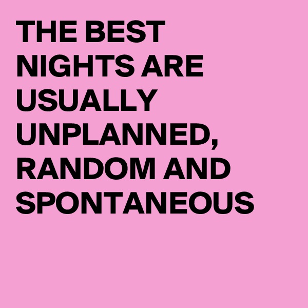 THE BEST NIGHTS ARE  USUALLY UNPLANNED, RANDOM AND SPONTANEOUS

