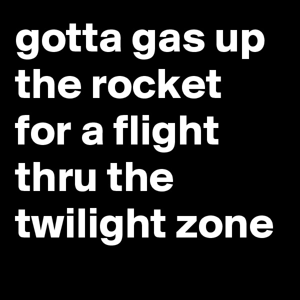 gotta gas up the rocket for a flight thru the twilight zone 