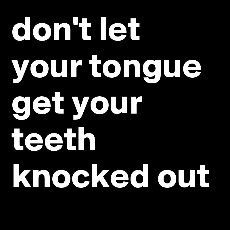 don't let your tongue get your teeth knocked out