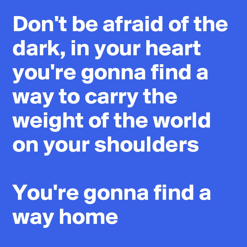 Don't be afraid of the dark, in your heart you're gonna find a way to carry the weight of the world on your shoulders

You're gonna find a way home