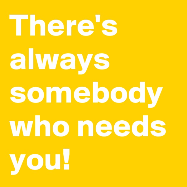 There's always somebody who needs you!