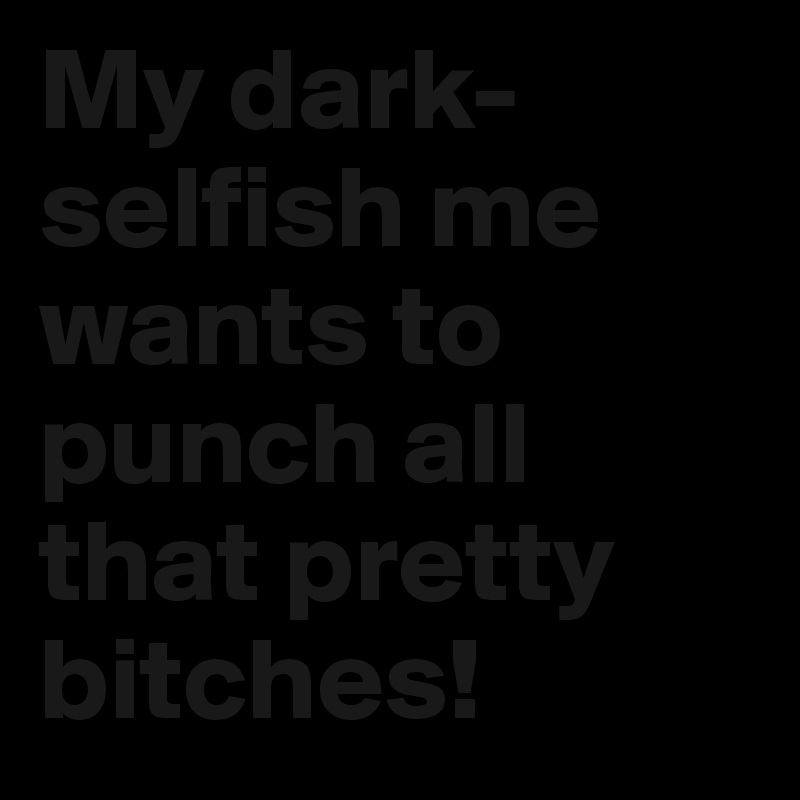My dark-selfish me wants to punch all that pretty bitches! 