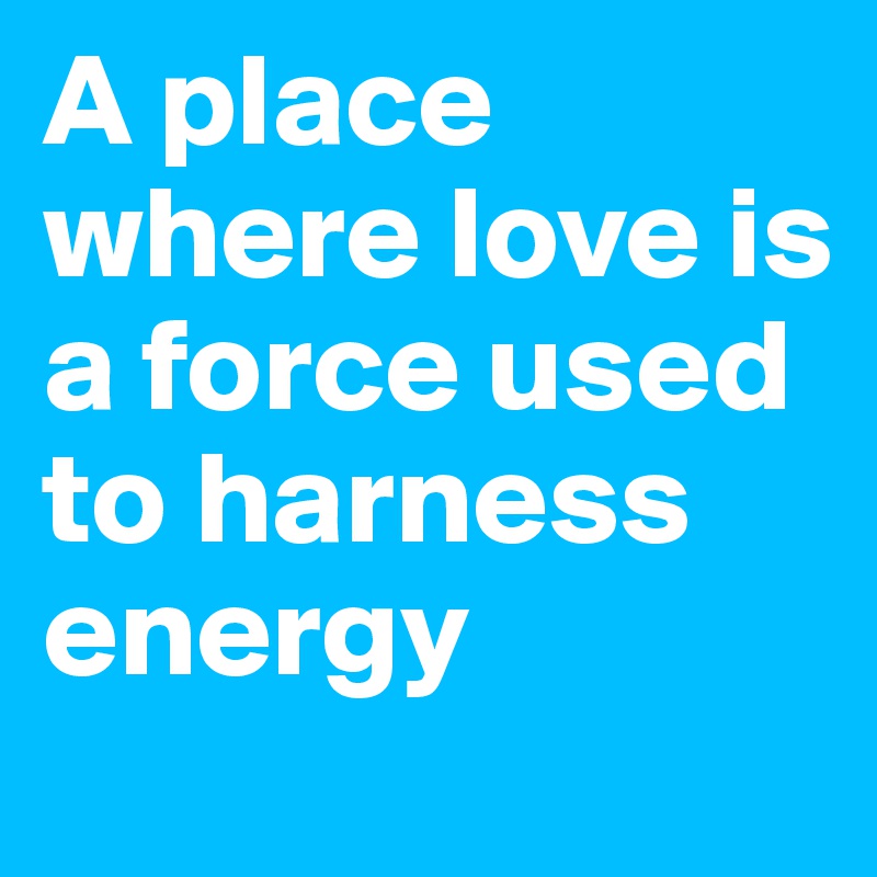 A place where love is a force used to harness energy 
