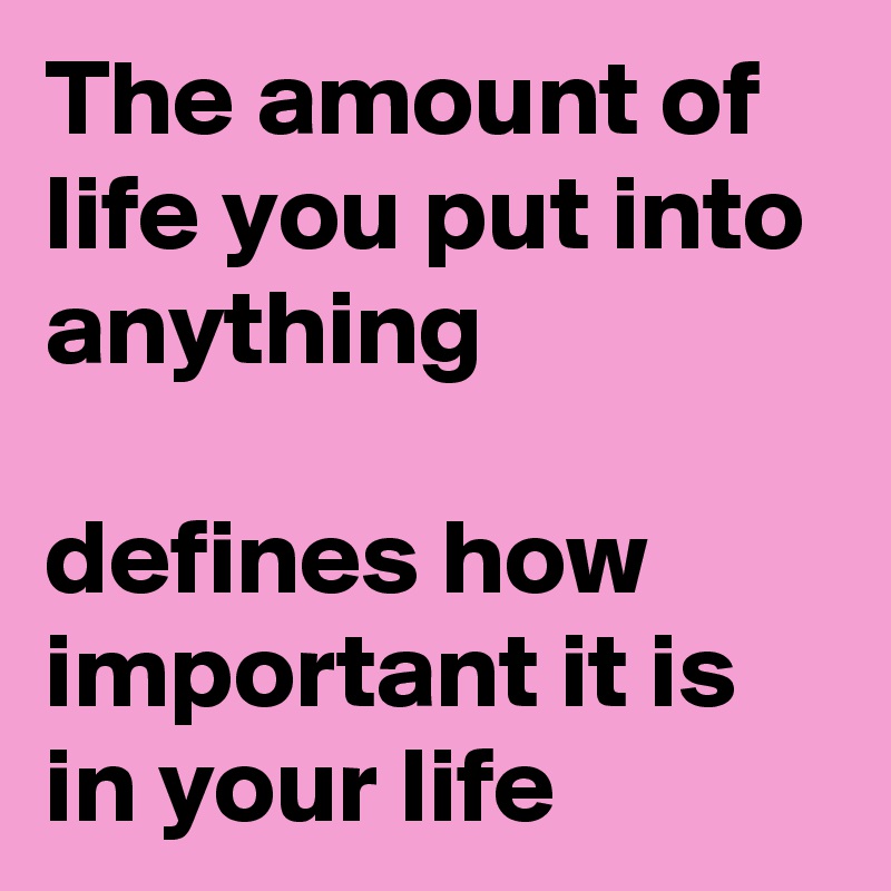 The amount of life you put into anything 

defines how important it is in your life