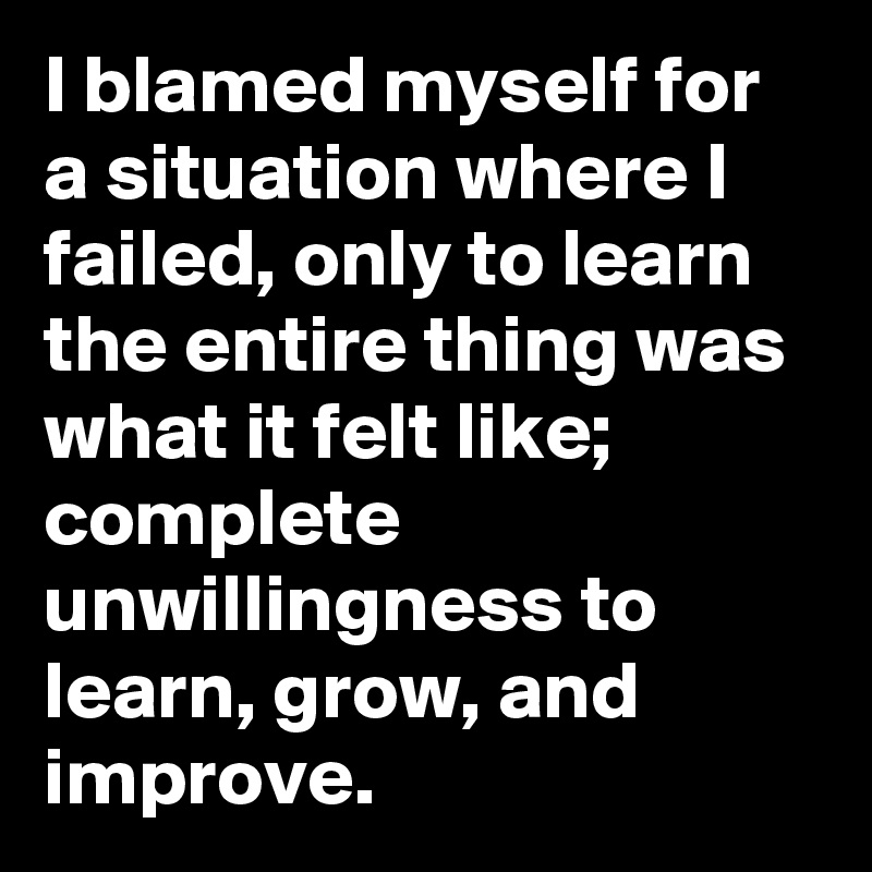 I blamed myself for a situation where I failed, only to learn the entire thing was what it felt like; complete unwillingness to learn, grow, and improve.