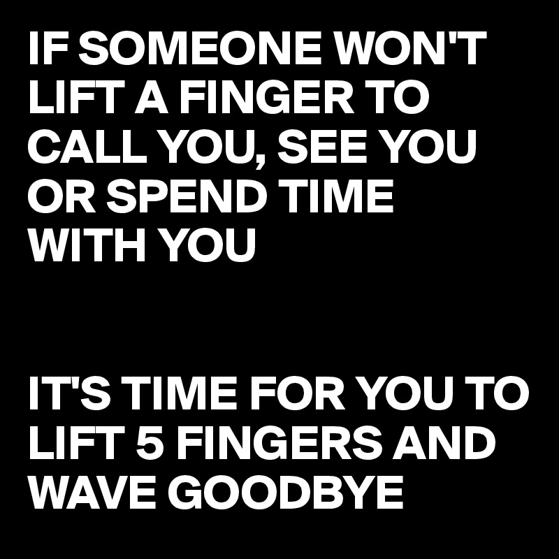 IF SOMEONE WON'T LIFT A FINGER TO CALL YOU, SEE YOU OR SPEND TIME 
WITH YOU


IT'S TIME FOR YOU TO LIFT 5 FINGERS AND WAVE GOODBYE