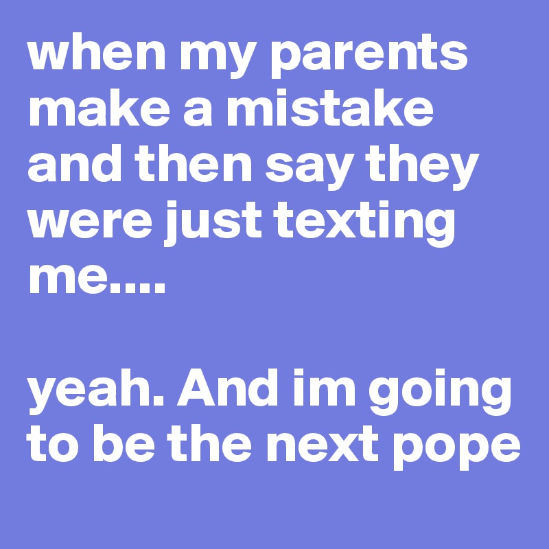when my parents make a mistake and then say they were just texting me....

yeah. And im going to be the next pope