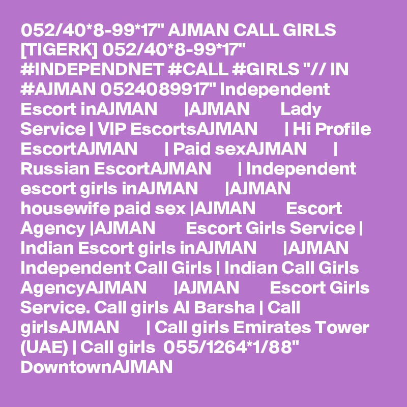 052/40*8-99*17" AJMAN CALL GIRLS [TIGERK] 052/40*8-99*17" #INDEPENDNET #CALL #GIRLS "// IN #AJMAN 0524089917" Independent Escort inAJMAN       |AJMAN        Lady Service | VIP EscortsAJMAN       | Hi Profile EscortAJMAN       | Paid sexAJMAN       | Russian EscortAJMAN       | Independent escort girls inAJMAN       |AJMAN        housewife paid sex |AJMAN        Escort Agency |AJMAN        Escort Girls Service | Indian Escort girls inAJMAN       |AJMAN        Independent Call Girls | Indian Call Girls AgencyAJMAN       |AJMAN        Escort Girls Service. Call girls Al Barsha | Call girlsAJMAN       | Call girls Emirates Tower (UAE) | Call girls  055/1264*1/88" DowntownAJMAN 