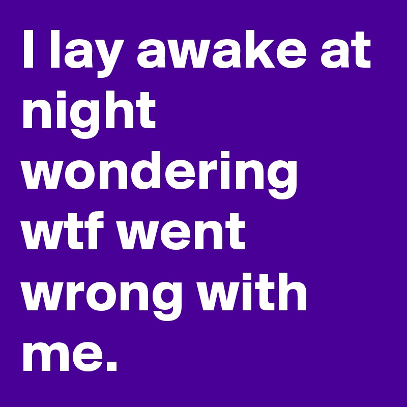 I lay awake at night wondering wtf went wrong with me.