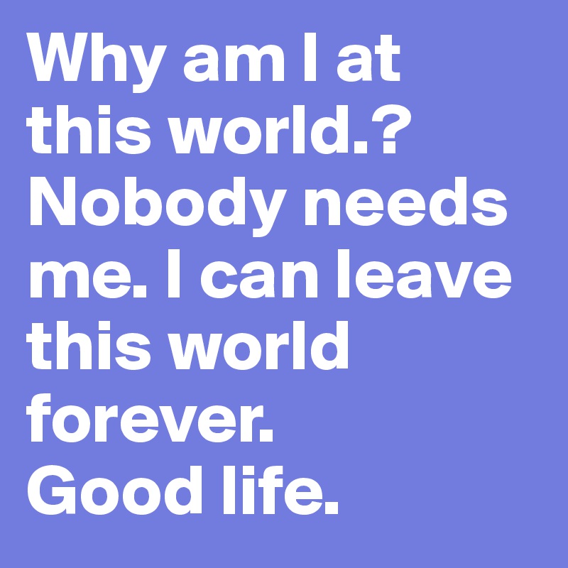 Why am I at this world.? Nobody needs me. I can leave this world forever.
Good life.