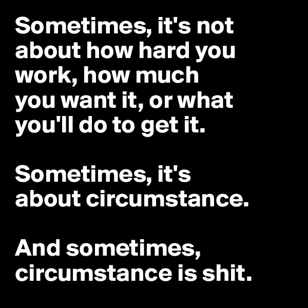 Sometimes, it's not 
about how hard you work, how much 
you want it, or what 
you'll do to get it. 

Sometimes, it's 
about circumstance. 

And sometimes, circumstance is shit. 