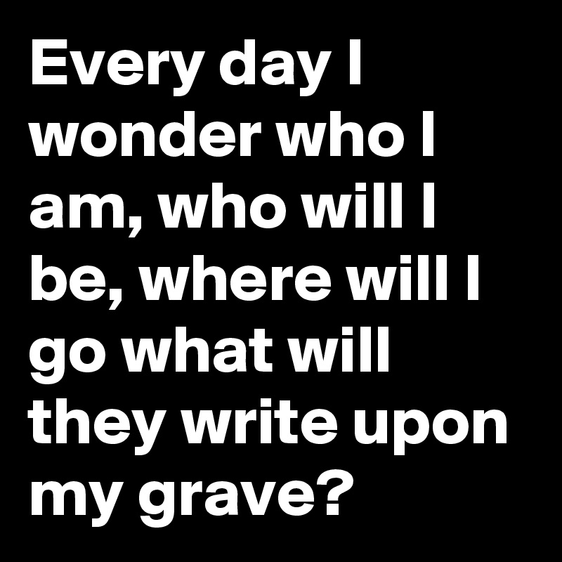 Every day I wonder who I am, who will I be, where will I go what will they write upon my grave? 