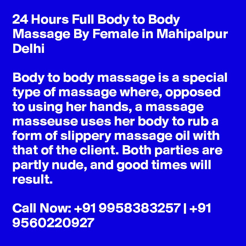 24 Hours Full Body to Body Massage By Female in Mahipalpur Delhi

Body to body massage is a special type of massage where, opposed to using her hands, a massage masseuse uses her body to rub a form of slippery massage oil with that of the client. Both parties are partly nude, and good times will result.

Call Now: +91 9958383257 | +91 9560220927