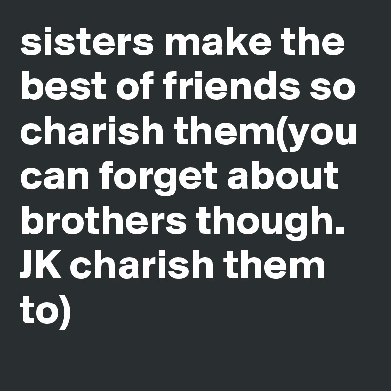 sisters make the best of friends so charish them(you can forget about brothers though. JK charish them  to)