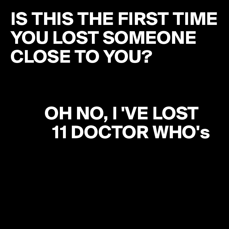 IS THIS THE FIRST TIME YOU LOST SOMEONE CLOSE TO YOU?


         OH NO, I 'VE LOST  
           11 DOCTOR WHO's 


