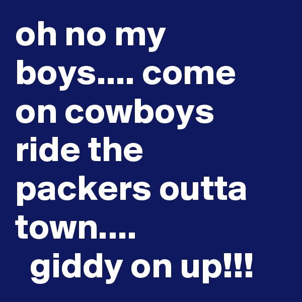 oh no my boys.... come on cowboys ride the packers outta town....
  giddy on up!!!