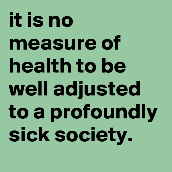 it is no measure of health to be well adjusted to a profoundly sick society.