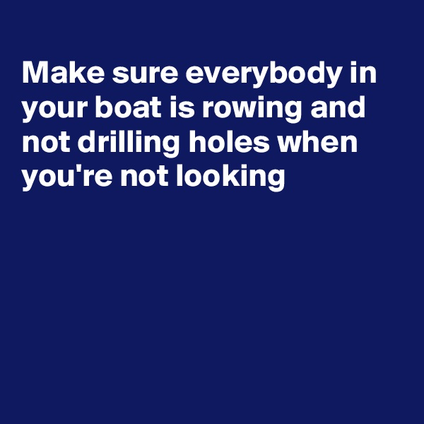 
Make sure everybody in your boat is rowing and not drilling holes when you're not looking





