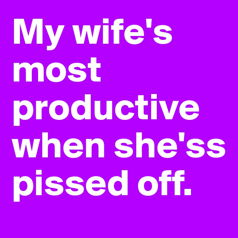 My wife's most productive when she'ss pissed off.