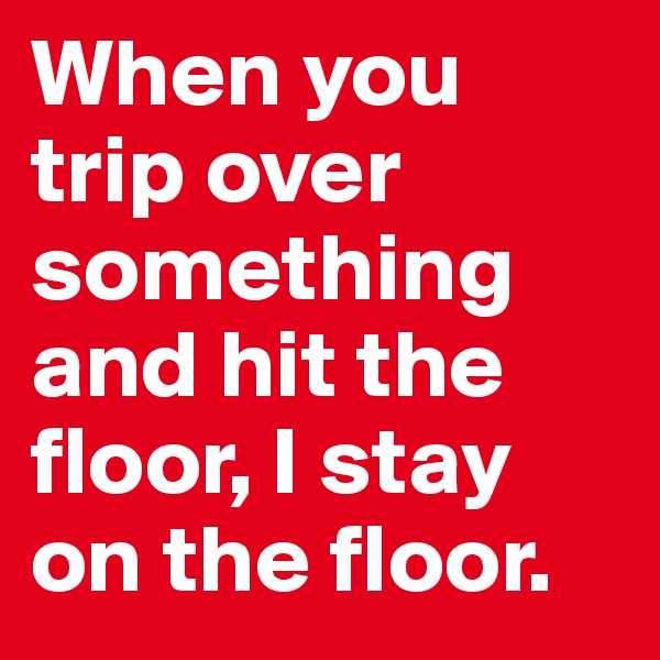 When you trip over something and hit the floor, I stay on the floor. 