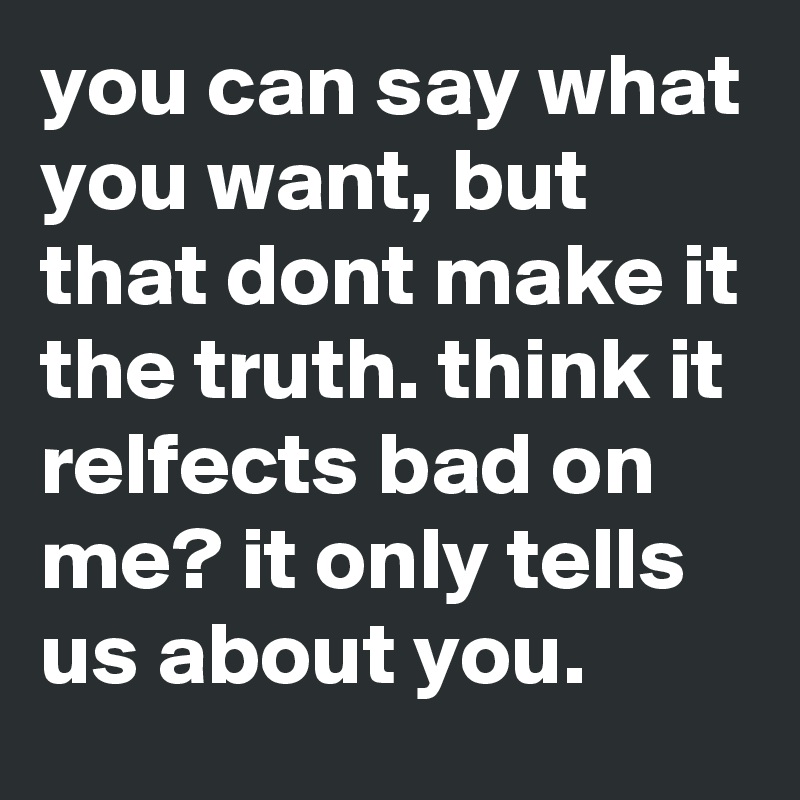 you can say what you want, but that dont make it the truth. think it relfects bad on me? it only tells us about you.