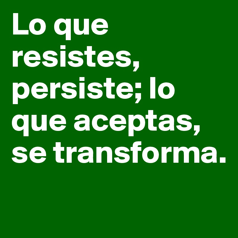 Lo que resistes, persiste; lo que aceptas, se transforma.
