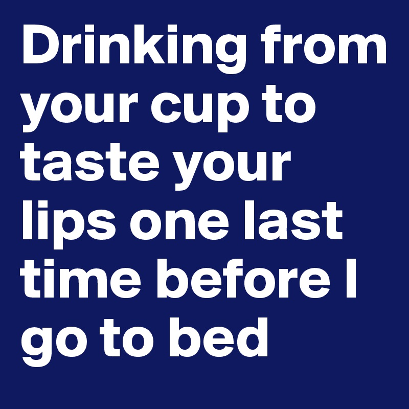 Drinking from your cup to taste your lips one last time before I go to bed