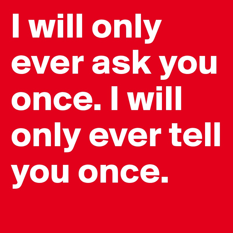 I will only ever ask you once. I will only ever tell you once.