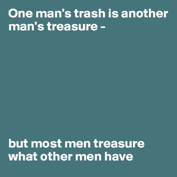 One man's trash is another man's treasure - 








but most men treasure what other men have